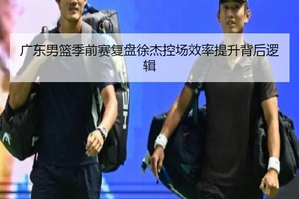 广东男篮季前赛复盘徐杰控场效率提升背后逻辑